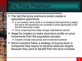 The Price Premium The fact that price premiums exists creates a speculative opportunity In an investor owns stock in a company that becomes a target, the stock will experience an increase in price (generally) once the firm becomes in play Thus, acquiring firms keep merger negotiations secret Illegal for insiders to make short-term profits on price movements from the acquisition process Insiders include executives and investment bankers Some investors follow a strategy of buying stock in companies they expect to become takeover targets because they want to benefit from the price increase 