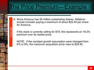 The Price Premium—Example  A: Since Arcturus has 20 million outstanding shares, Aldebron should consider paying a maximum of about $22.45 per share for Arcturus.  If the stock is currently selling for $19, this represents an 18.2% premium over its market price.  NOTE:  If the constant growth assumption were changed from 6% to 9%, the maximum acquisition price rises to $29.40. Example 
