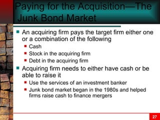 Paying for the Acquisition—The  Junk Bond Market An acquiring firm pays the target firm either one or a combination of the following Cash Stock in the acquiring firm Debt in the acquiring firm Acquiring firm needs to either have cash or be able to raise it Use the services of an investment banker Junk bond market began in the 1980s and helped firms raise cash to finance mergers   