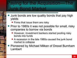 Paying for the Acquisition—The  Junk Bond Market   Junk bonds are low quality bonds that pay high yields Firms that issue them are risky Prior to 1980s it was not possible for small, risky companies to borrow via bonds However, investment bankers started pooling risky bonds into funds A recession in the late 1980s caused the junk bond market to collapse Pioneered by Michael Milken of Drexel Burnham Lambert   