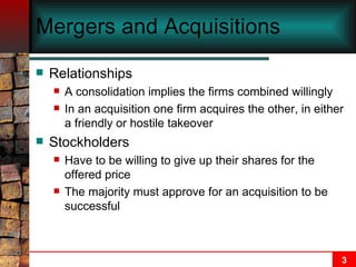 Mergers and Acquisitions   Relationships A consolidation implies the firms combined willingly In an acquisition one firm acquires the other, in either a friendly or hostile takeover Stockholders Have to be willing to give up their shares for the offered price The majority must approve for an acquisition to be successful 