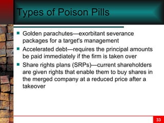 Types of Poison Pills Golden parachutes—exorbitant severance packages for a target's management Accelerated debt—requires the principal amounts be paid immediately if the firm is taken over Share rights plans (SRPs)—current shareholders are given rights that enable them to buy shares in the merged company at a reduced price after a takeover 