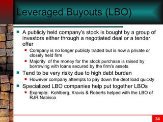 Leveraged Buyouts (LBO) A publicly held company's stock is bought by a group of investors either through a negotiated deal or a tender offer Company is no longer publicly traded but is now a private or closely held firm Majority  of the money for the stock purchase is raised by borrowing with loans secured by the firm's assets Tend to be very risky due to high debt burden However company attempts to pay down the debt load quickly Specialized LBO companies help put together LBOs Example:  Kohlberg, Kravis & Roberts helped with the LBO of RJR Nabisco   