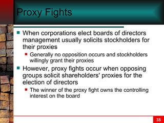 Proxy Fights   When corporations elect boards of directors management usually solicits stockholders for their proxies Generally no opposition occurs and stockholders willingly grant their proxies However, proxy fights occur when opposing groups solicit shareholders' proxies for the election of directors The winner of the proxy fight owns the controlling interest on the board 
