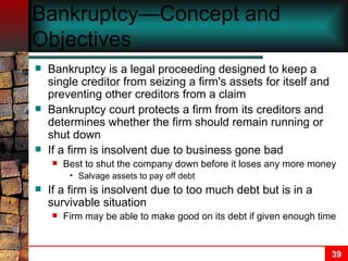 Bankruptcy—Concept and Objectives   Bankruptcy is a legal proceeding designed to keep a single creditor from seizing a firm's assets for itself and preventing other creditors from a claim Bankruptcy court protects a firm from its creditors and determines whether the firm should remain running or shut down If a firm is insolvent due to business gone bad Best to shut the company down before it loses any more money Salvage assets to pay off debt If a firm is insolvent due to too much debt but is in a survivable situation Firm may be able to make good on its debt if given enough time   