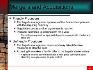 Mergers and Acquisitions Friendly Procedure The target's management approves of the deal and cooperates with the acquiring company Negotiation occurs until an agreement is reached Proposal submitted to stockholders for a vote Percentage required for approval depends on corporate charter and state law Unfriendly Procedure The target's management resists and may take defensive measures to stop the deal Acquiring firm makes a tender offer to the target's shareholders A special offer to buy the stock for a fixed price contingent upon obtaining enough shares to gain control 