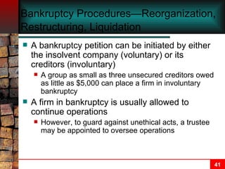 Bankruptcy Procedures—Reorganization, Restructuring, Liquidation   A bankruptcy petition can be initiated by either the insolvent company (voluntary) or its creditors (involuntary) A group as small as three unsecured creditors owed as little as $5,000 can place a firm in involuntary bankruptcy A firm in bankruptcy is usually allowed to continue operations However, to guard against unethical acts, a trustee may be appointed to oversee operations   