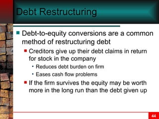 Debt Restructuring Debt-to-equity conversions are a common method of restructuring debt Creditors give up their debt claims in return for stock in the company Reduces debt burden on firm Eases cash flow problems If the firm survives the equity may be worth more in the long run than the debt given up   
