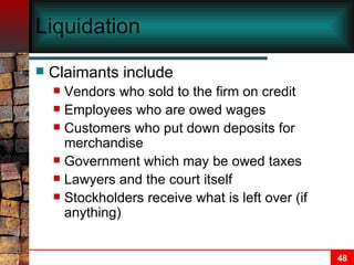 Liquidation Claimants include Vendors who sold to the firm on credit Employees who are owed wages Customers who put down deposits for merchandise Government which may be owed taxes Lawyers and the court itself Stockholders receive what is left over (if anything) 