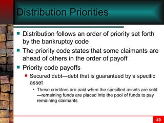 Distribution Priorities   Distribution follows an order of priority set forth by the bankruptcy code The priority code states that some claimants are ahead of others in the order of payoff Priority code payoffs Secured debt—debt that is guaranteed by a specific asset These creditors are paid when the specified assets are sold—remaining funds are placed into the pool of funds to pay remaining claimants 
