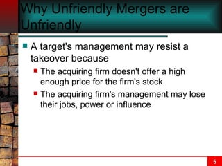 Why Unfriendly Mergers are Unfriendly   A target's management may resist a takeover because The acquiring firm doesn't offer a high enough price for the firm's stock The acquiring firm's management may lose their jobs, power or influence 