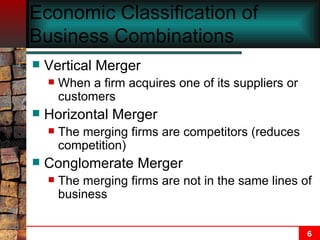 Economic Classification of Business Combinations   Vertical Merger When a firm acquires one of its suppliers or customers Horizontal Merger The merging firms are competitors (reduces competition) Conglomerate Merger The merging firms are not in the same lines of business 