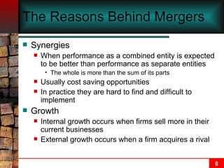 The Reasons Behind Mergers Synergies When performance as a combined entity is expected to be better than performance as separate entities The whole is more than the sum of its parts Usually cost saving opportunities In practice they are hard to find and difficult to implement Growth Internal growth occurs when firms sell more in their current businesses External growth occurs when a firm acquires a rival 