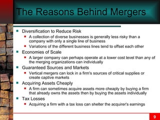 The Reasons Behind Mergers   Diversification to Reduce Risk A collection of diverse businesses is generally less risky than a company with only a single line of business Variations of the different business lines tend to offset each other Economies of Scale A larger company can perhaps operate at a lower cost level than any of the merging organizations can individually Guaranteed Sources and Markets Vertical mergers can lock in a firm's sources of critical supplies or create captive markets Acquiring Assets Cheaply A firm can sometimes acquire assets more cheaply by buying a firm that already owns the assets then by buying the assets individually Tax Losses Acquiring a firm with a tax loss can shelter the acquirer's earnings 