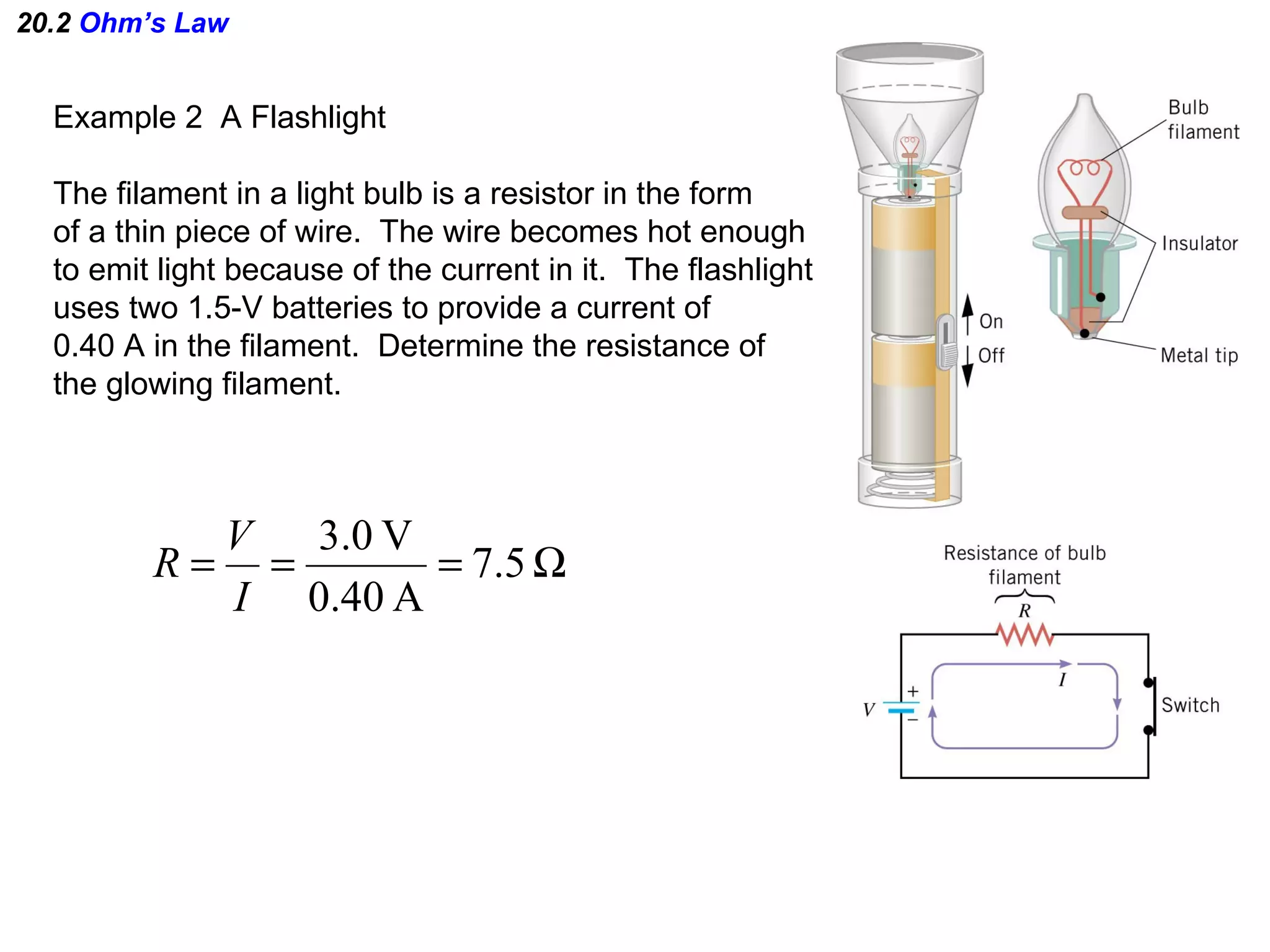 20.2  Ohm’s Law Example 2  A Flashlight The filament in a light bulb is a resistor in the form of a thin piece of wire.  The wire becomes hot enough to emit light because of the current in it.  The flashlight uses two 1.5-V batteries to provide a current of 0.40 A in the filament.  Determine the resistance of the glowing filament. 