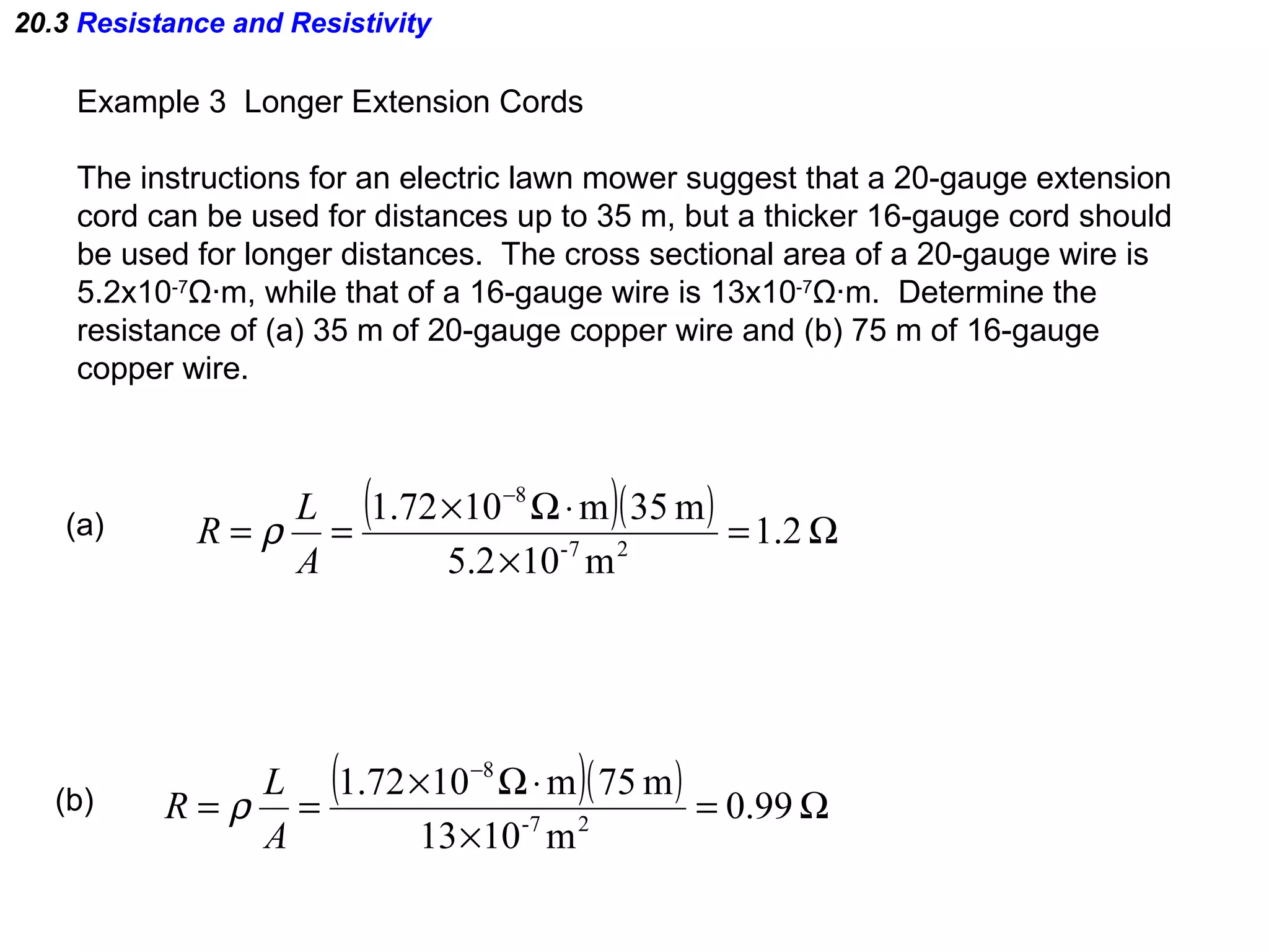 20.3  Resistance and Resistivity Example 3  Longer Extension Cords The instructions for an electric lawn mower suggest that a 20-gauge extension cord can be used for distances up to 35 m, but a thicker 16-gauge cord should be used for longer distances.  The cross sectional area of a 20-gauge wire is 5.2x10 -7 Ω ·m, while that of a 16-gauge wire is 13x10 -7 Ω ·m.  Determine the  resistance of (a) 35 m of 20-gauge copper wire and (b) 75 m of 16-gauge  copper wire. (a) (b) 