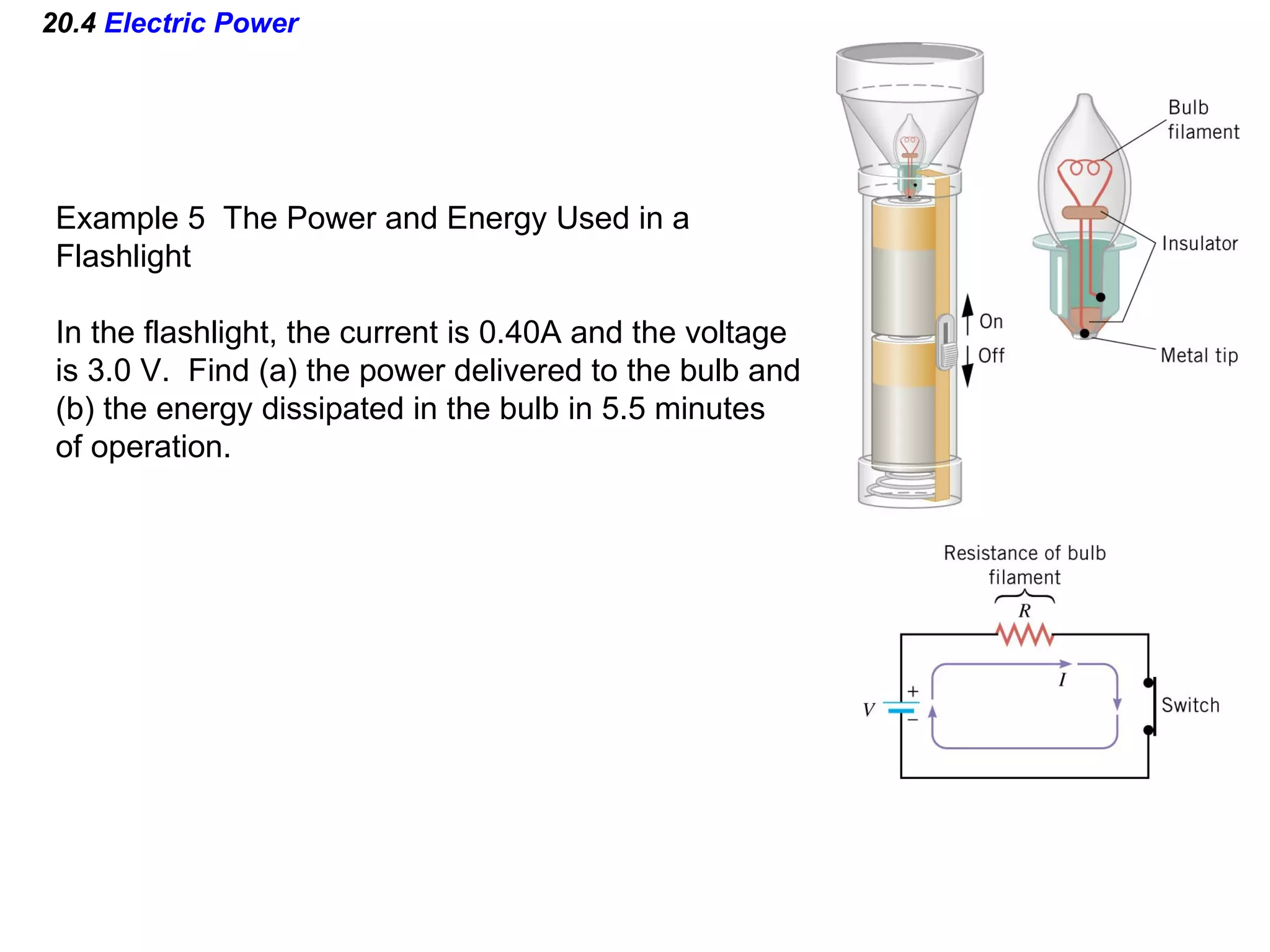 20.4  Electric Power Example 5  The Power and Energy Used in a Flashlight In the flashlight, the current is 0.40A and the voltage is 3.0 V.  Find (a) the power delivered to the bulb and (b) the energy dissipated in the bulb in 5.5 minutes of operation. 