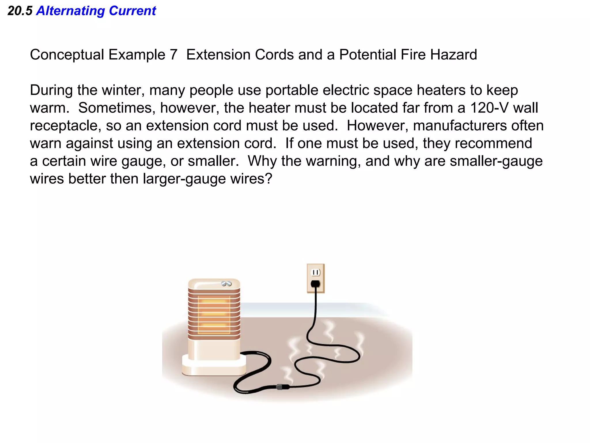 20.5  Alternating Current Conceptual Example 7  Extension Cords and a Potential Fire Hazard During the winter, many people use portable electric space heaters to keep warm.  Sometimes, however, the heater must be located far from a 120-V wall  receptacle, so an extension cord must be used.  However, manufacturers often warn against using an extension cord.  If one must be used, they recommend a certain wire gauge, or smaller.  Why the warning, and why are smaller-gauge  wires better then larger-gauge wires? 