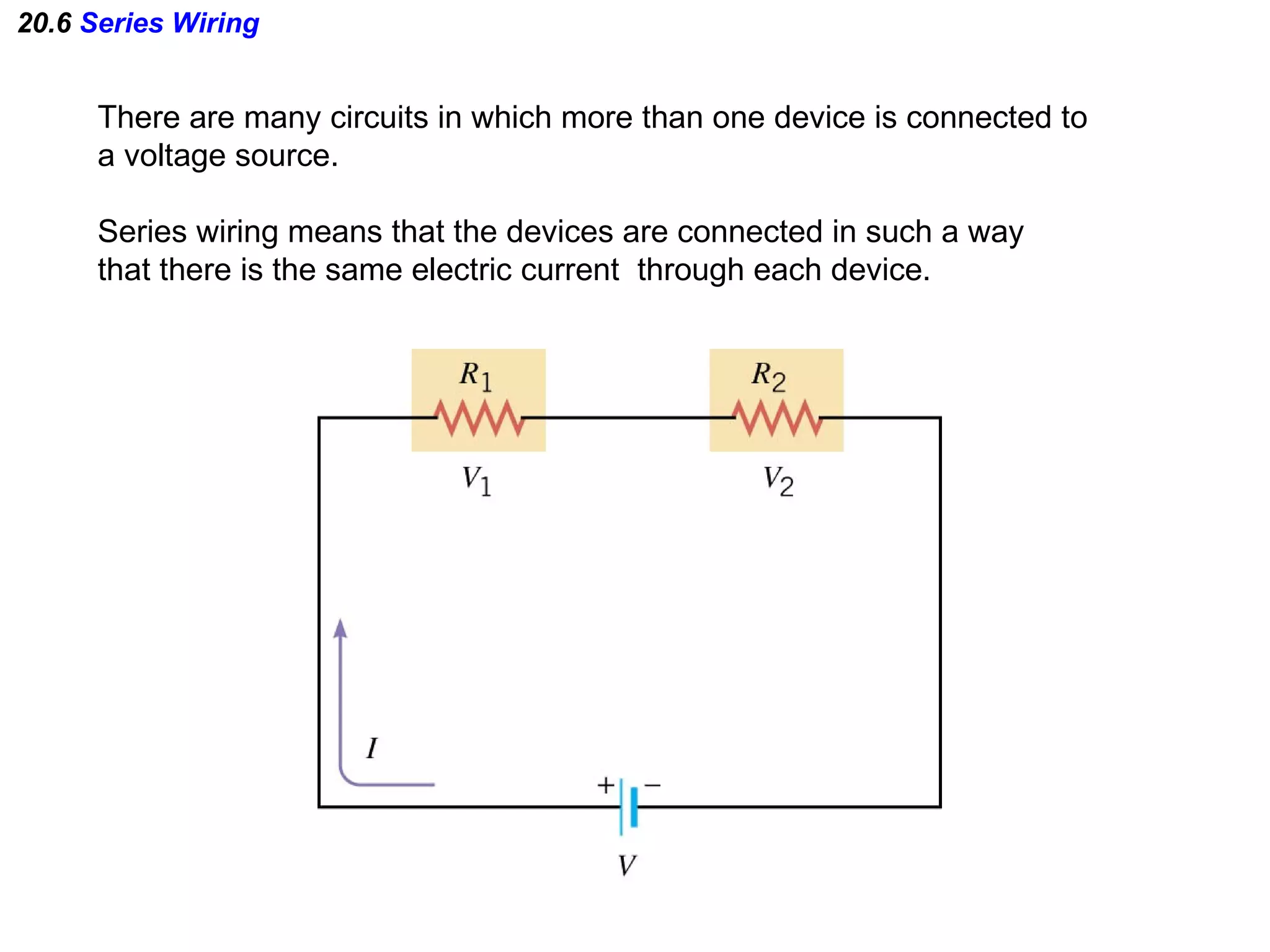20.6  Series Wiring There are many circuits in which more than one device is connected to a voltage source. Series wiring means that the devices are connected in such a way that there is the same electric current  through each device. 