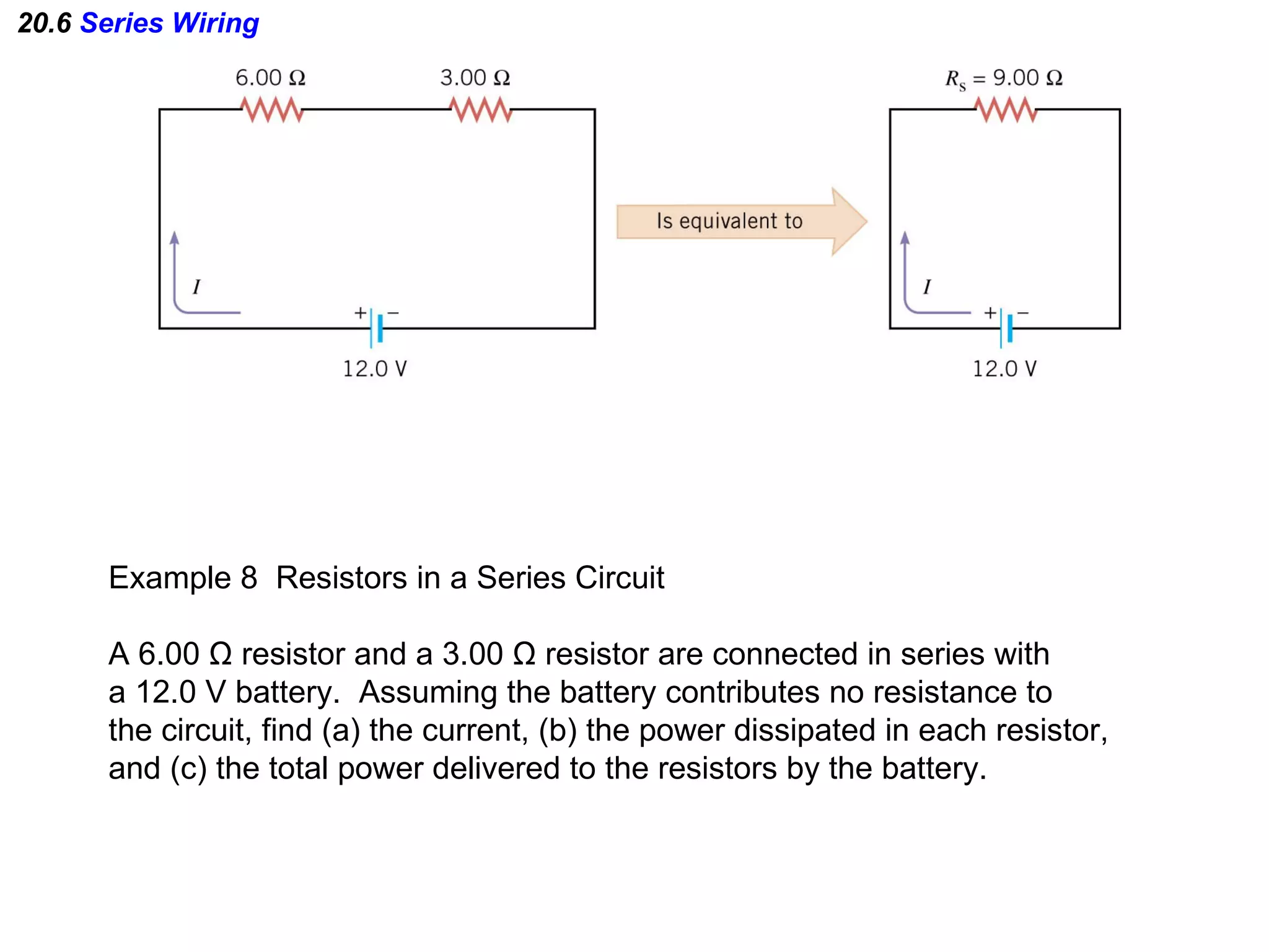 20.6  Series Wiring Example 8  Resistors in a Series Circuit A 6.00  Ω  resistor and a 3.00  Ω  resistor are connected in series with a 12.0 V battery.  Assuming the battery contributes no resistance to  the circuit, find (a) the current, (b) the power dissipated in each resistor, and (c) the total power delivered to the resistors by the battery. 