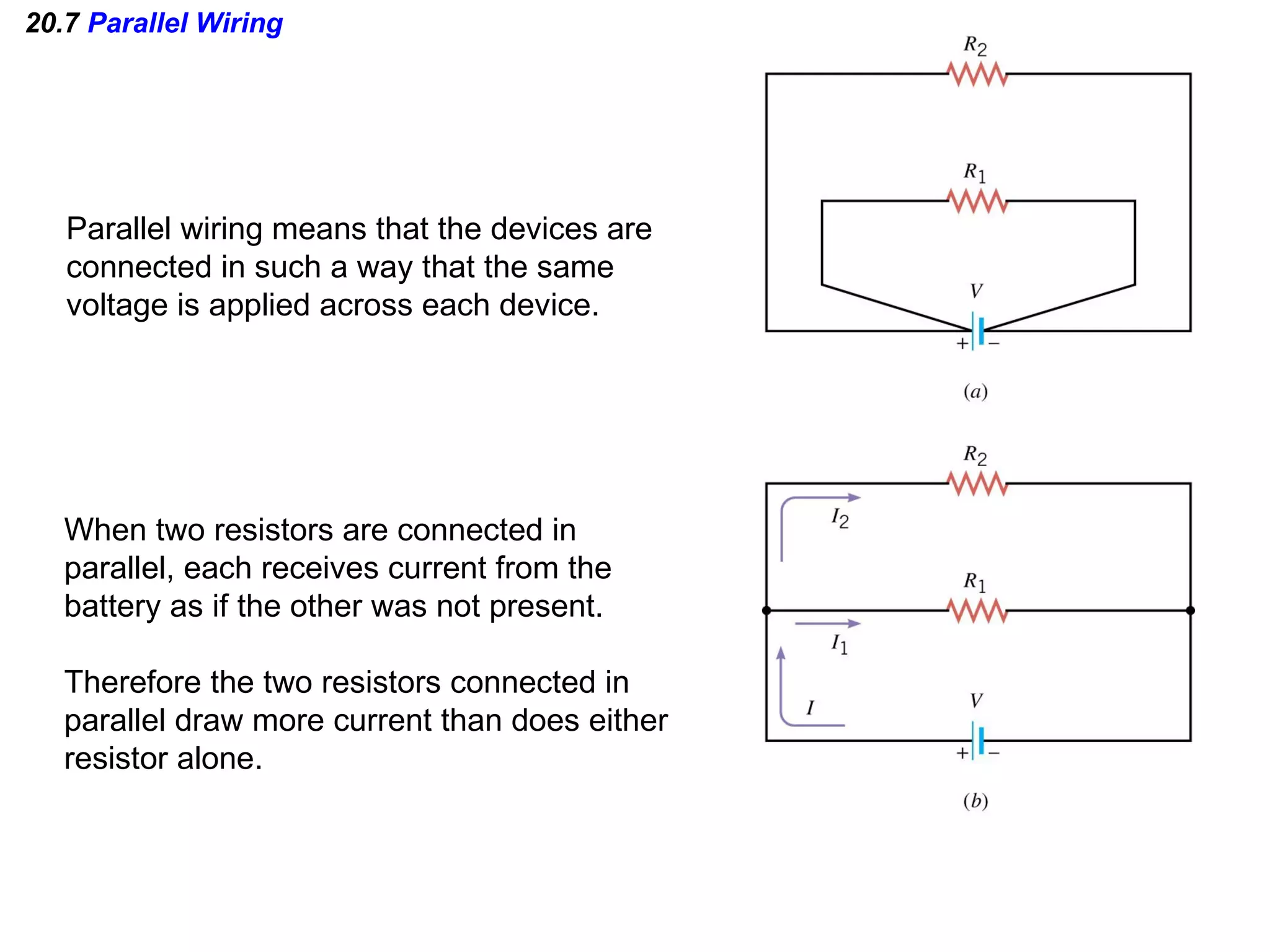 20.7  Parallel Wiring Parallel wiring means that the devices are connected in such a way that the same  voltage is applied across each device. When two resistors are connected in  parallel, each receives current from the  battery as if the other was not present. Therefore the two resistors connected in parallel draw more current than does either resistor alone. 