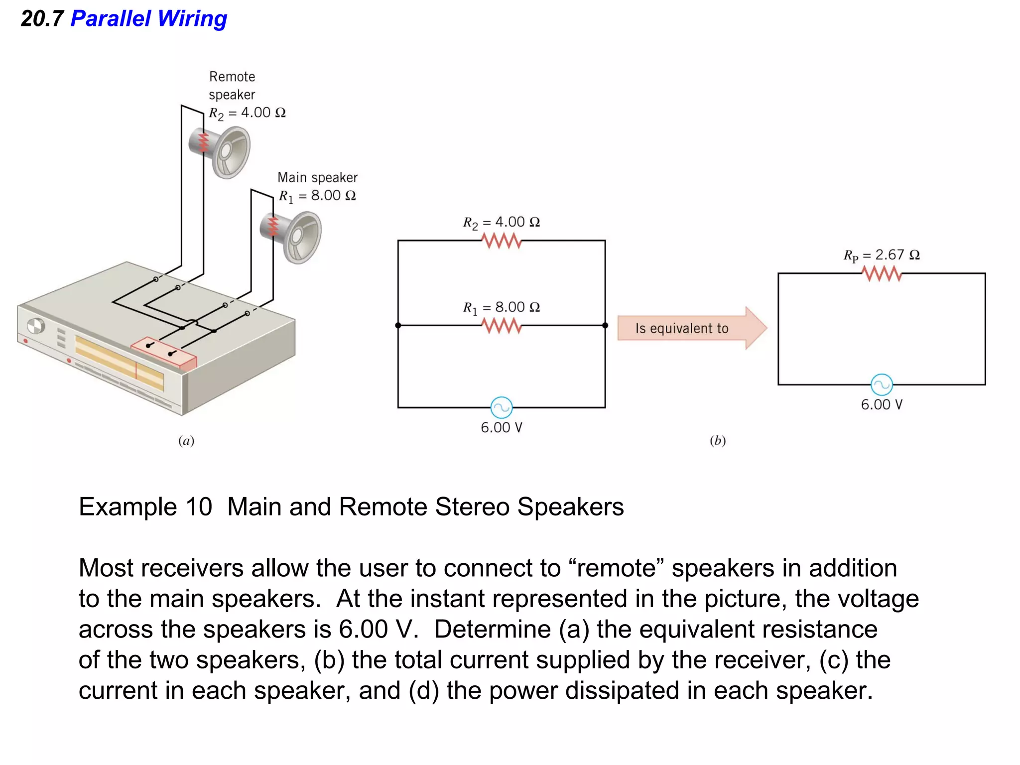 20.7  Parallel Wiring Example 10  Main and Remote Stereo Speakers Most receivers allow the user to connect to “remote” speakers in addition to the main speakers.  At the instant represented in the picture, the voltage across the speakers is 6.00 V.  Determine (a) the equivalent resistance of the two speakers, (b) the total current supplied by the receiver, (c) the current in each speaker, and (d) the power dissipated in each speaker. 