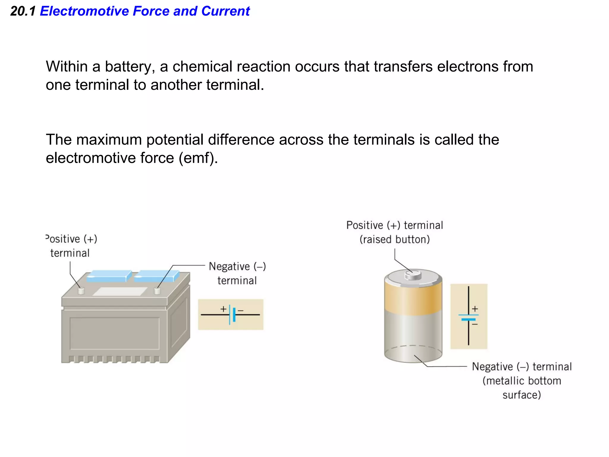 20.1  Electromotive Force and Current Within a battery, a chemical reaction occurs that transfers electrons from one terminal to another terminal. The maximum potential difference across the terminals is called the  electromotive force (emf). 