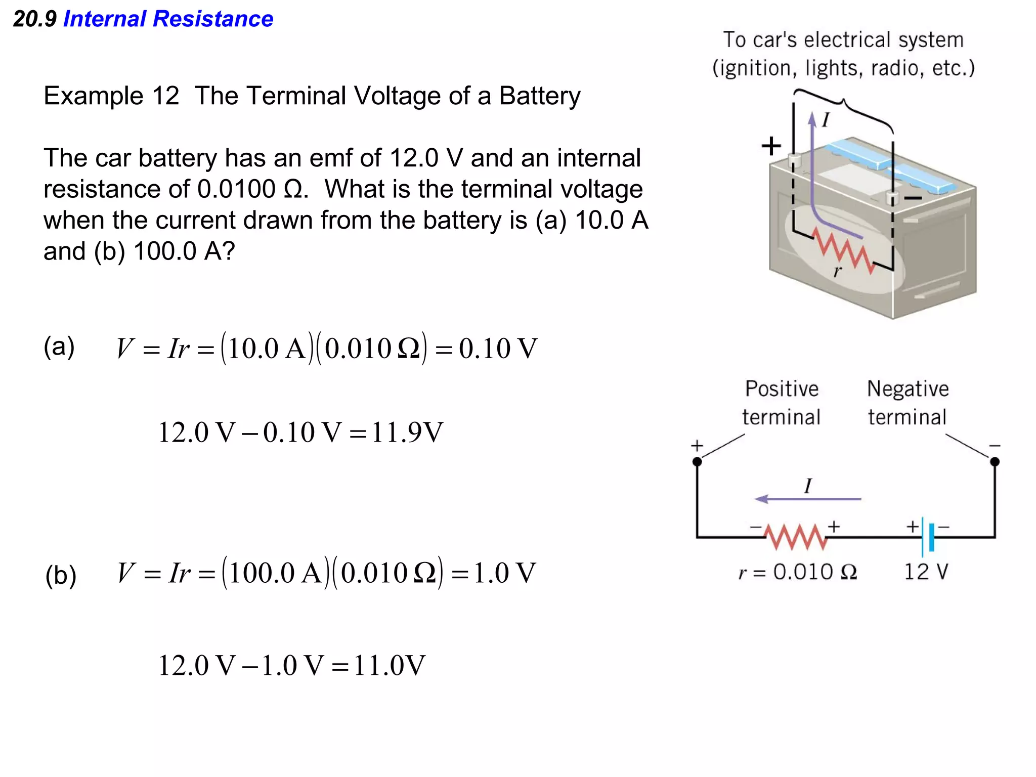 20.9  Internal Resistance Example 12  The Terminal Voltage of a Battery The car battery has an emf of 12.0 V and an internal resistance of 0.0100  Ω .  What is the terminal voltage when the current drawn from the battery is (a) 10.0 A and (b) 100.0 A? (a)  (b)  