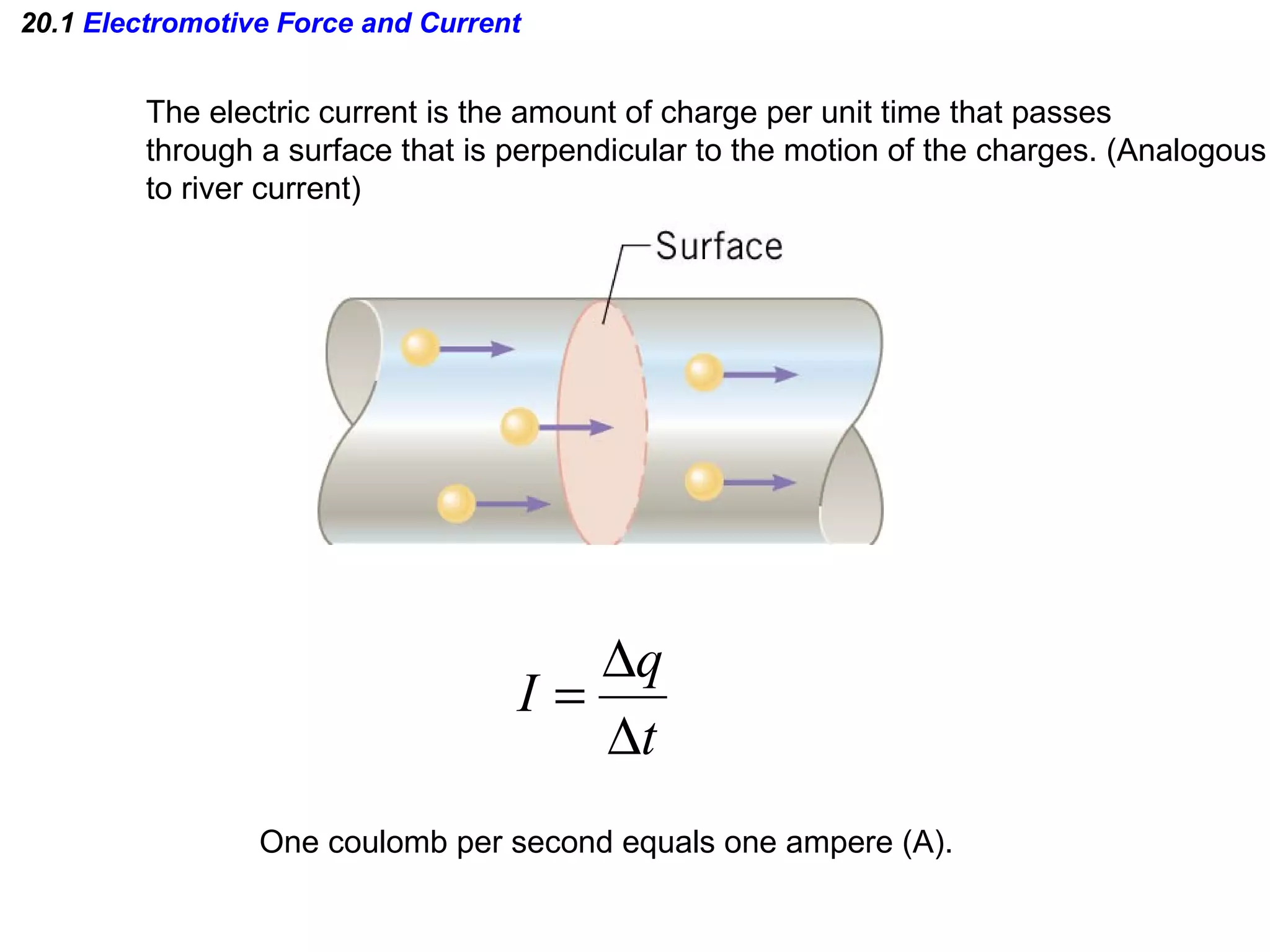 20.1  Electromotive Force and Current The electric current is the amount of charge per unit time that passes through a surface that is perpendicular to the motion of the charges. (Analogous to river current) One coulomb per second equals one ampere (A). 