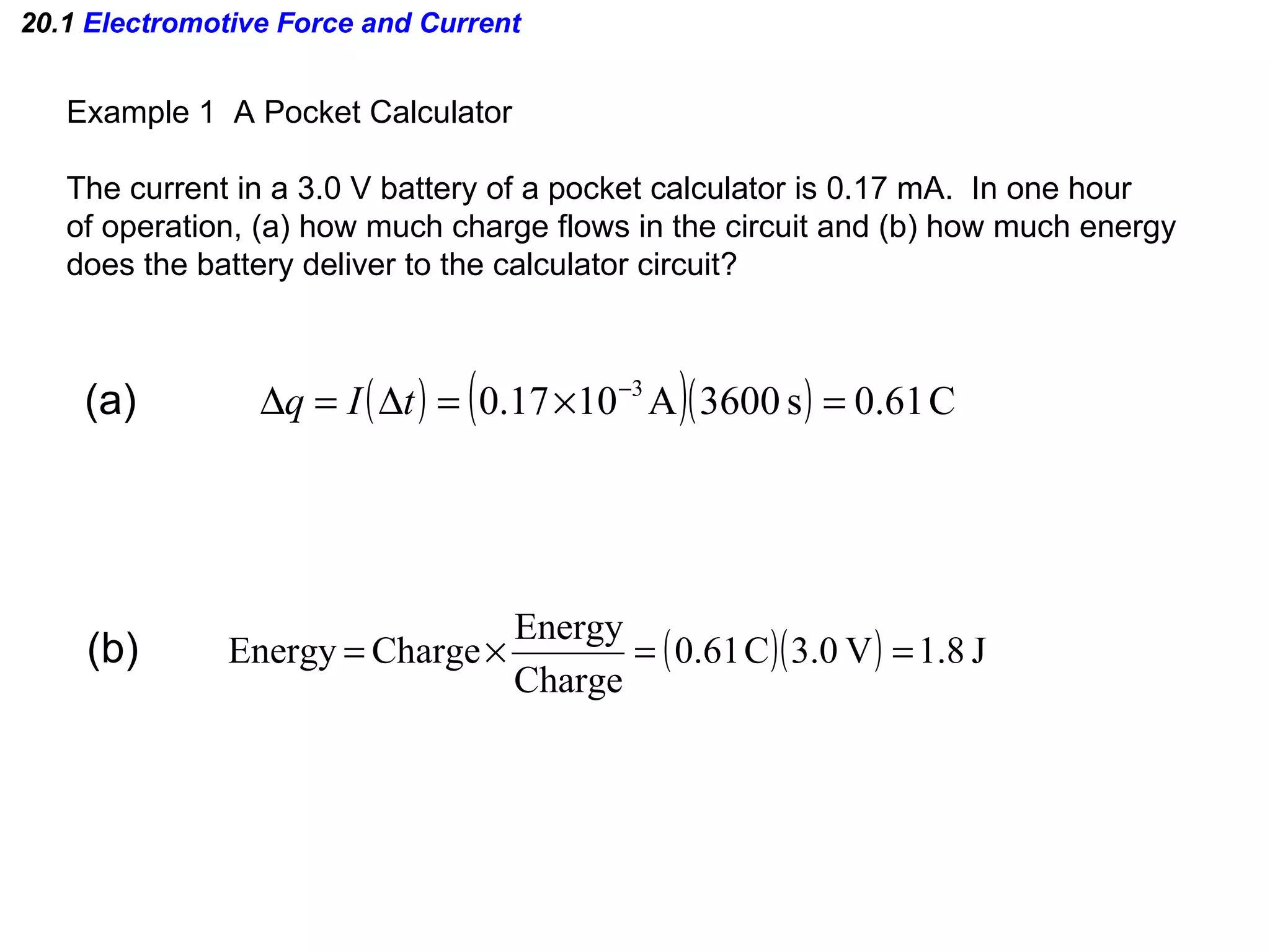 20.1  Electromotive Force and Current Example 1  A Pocket Calculator The current in a 3.0 V battery of a pocket calculator is 0.17 mA.  In one hour of operation, (a) how much charge flows in the circuit and (b) how much energy does the battery deliver to the calculator circuit? (a) (b) 