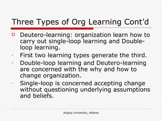 Three Types of Org Learning Cont’d Deutero-learning: organization learn how to carry out single-loop learning and Double-loop learning.  First two learning types generate the third. Double-loop learning and Deutero-learning are concerned with the why and how to change organization. Single-loop is concerned accepting change without questioning underlying assumptions and beliefs. 