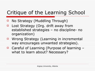 Critique of the Learning School No Strategy (Muddling Through) Lost Strategy (Org. drift away from established strategies – no discipline- no organization) Wrong Strategy (Learning in incremental way encourages unwanted strategies). Careful of Learning (Purpose of learning – what to learn about? Necessary? 