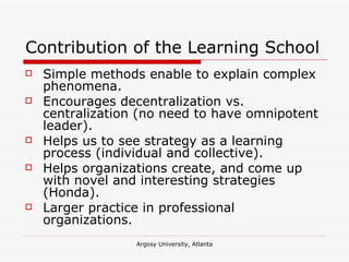 Contribution of the Learning School Simple methods enable to explain complex phenomena. Encourages decentralization vs. centralization (no need to have omnipotent leader). Helps us to see strategy as a learning process (individual and collective). Helps organizations create, and come up with novel and interesting strategies (Honda). Larger practice in professional organizations. 