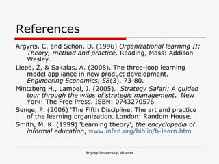 References Argyris, C. and Schön, D. (1996)  Organizational learning II: Theory, method and practice,  Reading, Mass: Addison Wesley. Liepė, Ž, & Sakalas, A. (2008). The three-loop learning model appliance in new product development.  Engineering Economics, 58 (3), 73-80.  Mintzberg H., Lampel, J. (2005).  Strategy Safari: A guided tour through the wilds of strategic management .  New York: The Free Press. ISBN: 0743270576 Senge, P. (2006) ‘The Fifth Discipline. The art and practice of the learning organization. London: Random House.  Smith, M. K. (1999) 'Learning theory',  the encyclopedia of informal education ,  www.infed.org/biblio/b-learn.htm   