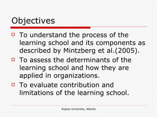 Objectives To understand the process of the learning school and its components as described by Mintzberg et al.(2005). To assess the determinants of the learning school and how they are applied in organizations. To evaluate contribution and limitations of the learning school. 