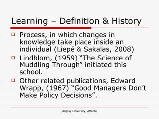 Learning – Definition & History Process, in which changes in knowledge take place inside an individual (Liepé & Sakalas, 2008) Lindblom, (1959) “The Science of Muddling Through” initiated this school. Other related publications, Edward Wrapp, (1967) “Good Managers Don’t Make Policy Decisions”. 