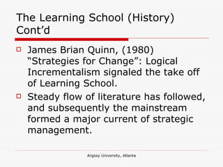 The Learning School (History) Cont’d James Brian Quinn, (1980) “Strategies for Change”: Logical Incrementalism signaled the take off of Learning School. Steady flow of literature has followed, and subsequently the mainstream formed a major current of strategic management. 