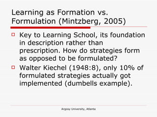 Learning as Formation vs. Formulation (Mintzberg, 2005) Key to Learning School, its foundation in description rather than prescription. How do strategies form as opposed to be formulated? Walter Kiechel (1948:8), only 10% of formulated strategies actually got implemented (dumbells example). 