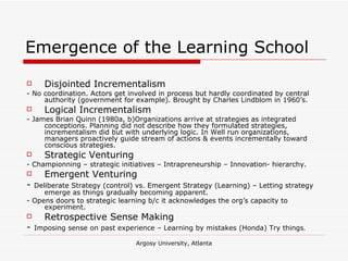Emergence of the Learning School Disjointed Incrementalism - No coordination. Actors get involved in process but hardly coordinated by central authority (government for example). Brought by Charles Lindblom in 1960’s. Logical Incrementalism - James Brian Quinn (1980a, b)Organizations arrive at strategies as integrated conceptions. Planning did not describe how they formulated strategies, incrementalism did but with underlying logic. In Well run organizations, managers proactively guide stream of actions & events incrementally toward conscious strategies. Strategic Venturing  - Championning – strategic initiatives – Intrapreneurship – Innovation- hierarchy. Emergent Venturing -  Deliberate Strategy (control) vs. Emergent Strategy (Learning) – Letting strategy emerge as things gradually becoming apparent. - Opens doors to strategic learning b/c it acknowledges the org’s capacity to experiment. Retrospective Sense Making -  Imposing sense on past experience – Learning by mistakes (Honda) Try things . 