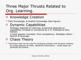 Three Major Thrusts Related to Org. Learning. Knowledge Creation -   Tacit Knowledge, & Explicit Knowledge (See figure).  Dynamic Capabilities Strategic depends on learning, & learning depends on capabilities (created or conceived by C K. Prahalad & Gary Hamel) 3 most popular concepts: Core competency- Strategic intent – Stretch & leverage . Chaos Theory -  Technique that can be used for studying complex and dynamic systems to reveal patterns of order. (Butterfly illustration) – small steps can generate big actions. 