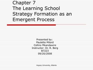 Chapter 7  The Learning School  Strategy Formation as an Emergent Process Presented by:  Paulette Milord Collins Mkandawire Instructor: Dr. R. Berg B7223 09/20/2008 
