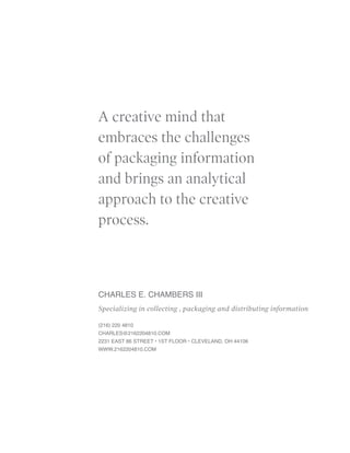 A creative mind that
embraces the challenges
of packaging information
and brings an analytical
approach to the creative
process.



CHARLES E. CHAMBERS III
Specializing in collecting , packaging and distributing information

(216) 220 4810
CHARLES@2162204810.CoM
2231 EAST 86 STREET • 1ST FlooR • ClEvElAnd, oh 44106
www.2162204810.CoM
 