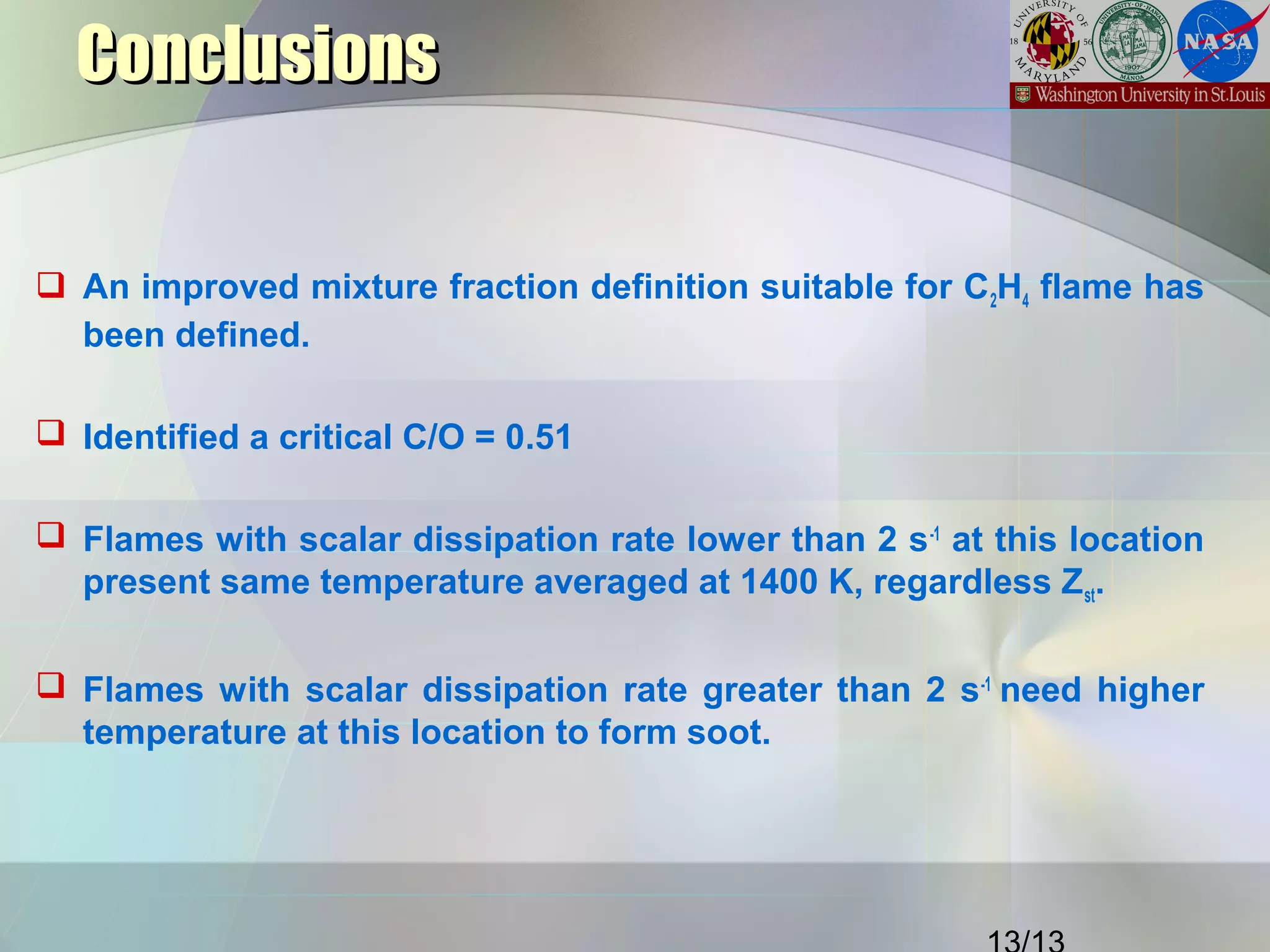 ConclusionsConclusions
 An improved mixture fraction definition suitable for C2H4 flame has
been defined.
 Identified a critical C/O = 0.51
 Flames with scalar dissipation rate lower than 2 s-1
at this location
present same temperature averaged at 1400 K, regardless Zst.
 Flames with scalar dissipation rate greater than 2 s-1
need higher
temperature at this location to form soot.
 
