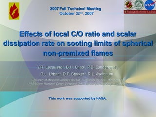 Effects of local C/O ratio and scalarEffects of local C/O ratio and scalar
dissipation rate on sooting limits of sphericaldissipation rate on sooting limits of spherical
non-premixed flamesnon-premixed flames
V.R. LecoustreV.R. Lecoustre11
, B.H. Chao, B.H. Chao22
, P.B. Sunderland, P.B. Sunderland11
,,
D.L. UrbanD.L. Urban33
, D.P. Stocker, D.P. Stocker33
, R.L. Axelbaum, R.L. Axelbaum44
11
University of Maryland, College Park, MD ;University of Maryland, College Park, MD ; 22
University of Hawaii, Honolulu, HI ;University of Hawaii, Honolulu, HI ;
33
NASA Glenn Research Center, Cleveland, OH ;NASA Glenn Research Center, Cleveland, OH ; 44
Washington University, St. Louis, MOWashington University, St. Louis, MO
This work was supported by NASA.This work was supported by NASA.
2007 Fall Technical Meeting2007 Fall Technical Meeting
October 22nd
, 2007
 