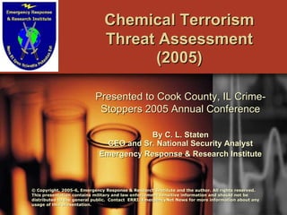 Chemical Terrorism
                              Threat Assessment
                                    (2005)

                           Presented to Cook County, IL Crime-
                            Stoppers 2005 Annual Conference

                                        By C. L. Staten
                              CEO and Sr. National Security Analyst
                            Emergency Response & Research Institute



© Copyright, 2005-6, Emergency Response & Research Institute and the author. All rights reserved.
              2005-                                                                rights
This presentation contains military and law enforcement sensitive information and should not be
                                                        sensitive
distributed to the general public. Contact ERRI/EmergencyNet News for more information about any
                                                                News
usage of this presentation.
 