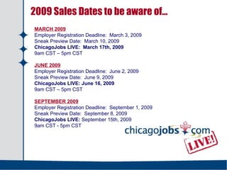 2009 Sales Dates to be aware of… MARCH 2009 Employer Registration Deadline:  March 3, 2009 Sneak Preview Date:  March 10, 2009 ChicagoJobs LIVE:  March 17th, 2009 9am CST – 5pm CST JUNE 2009 Employer Registration Deadline:  June 2, 2009 Sneak Preview Date:  June 9, 2009 ChicagoJobs LIVE:   June 16, 2009 9am CST – 5pm CST SEPTEMBER 2009 Employer Registration Deadline:  September 1, 2009 Sneak Preview Date:  September 8, 2009 ChicagoJobs LIVE:  September 15th, 2009 9am CST - 5pm CST  