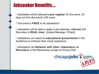   Jobseeker Benefits…. Jobseekers will be allowed to  pre-register  for this event, 30 days out from the actual LIVE event. This event is  FREE  to all Jobseekers! Jobseekers will be able to apply to job openings,  interact  with Recruiters in  REAL time !  (Instant Message / VCard) Jobseekers can watch an  educational presentation  in the Auditorium to enhance their virtual experience. Jobseekers can  Network with other Jobseekers or Recruiters  in the Networking Lounge via Group Chat! 