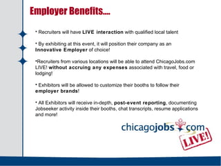   Employer Benefits…. Recruiters will have  LIVE interaction  with qualified local talent By exhibiting at this event, it will position their company as an  Innovative Employer  of choice! Recruiters from various locations will be able to attend ChicagoJobs.com LIVE!  without accruing any expenses  associated with travel, food or lodging! Exhibitors will be allowed to customize their booths to follow their  employer brands ! All Exhibitors will receive in-depth,  post-event reporting , documenting Jobseeker activity inside their booths, chat transcripts, resume applications and more! 