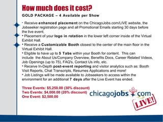   How much does it cost? GOLD PACKAGE – 4 Available per Show Receive  enhanced placement  on the ChicagoJobs.com/LIVE website, the Jobseeker registration page and all Promotional Emails starting 30 days before the live event.  Placement of your  logo in rotation  in the lower left corner inside of the Virtual Exhibit Hall. Receive a  Customizable Booth  closest to the center of the main floor in the Virtual Exhibit Hall. Eligible to have up to  5 Tabs  within your Booth for content.  This can include the About Us/Company Overview, Benefits Docs, Career Related Videos, Job Openings (up to 75), FAQ's, Contact Us info, etc. Receive In-Depth  post-event reporting  and visitor analytics such as: Booth Visit Reports, Chat Transcripts, Resumes Applications and more! Job Listings will be made available to Jobseekers to access within the environment for an additional  7 days  after the Live Event has ended.  Three Events: $5,250.00 (30% discount)  Two Events: $4,000.00 (20% discount)  One Event: $2,500.00   