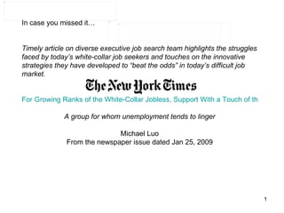 In case you missed it… Timely article on diverse executive job search team highlights the struggles faced by today’s white-collar job seekers and touches on the innovative strategies they have developed to “beat the odds” in today’s difficult job market.      For Growing Ranks of the White-Collar Jobless, Support With a Touch of the Spur A group for whom unemployment tends to linger Michael Luo From the newspaper issue dated Jan 25, 2009 
